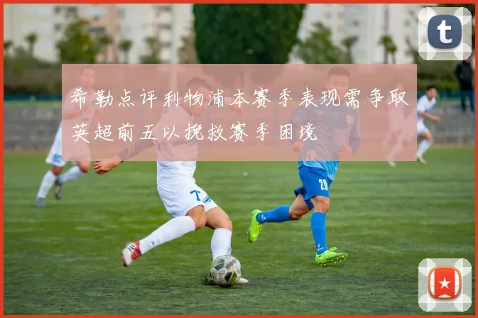 希勒点评利物浦本赛季表现需争取英超前五以挽救赛季困境