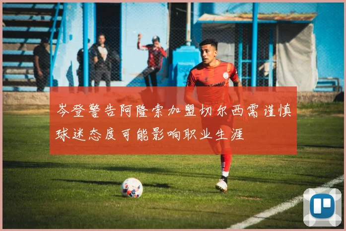 岑登警告阿隆索加盟切尔西需谨慎球迷态度可能影响职业生涯