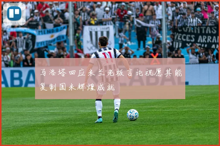 马洛塔回应米兰老板言论祝愿其能复制国米辉煌成就