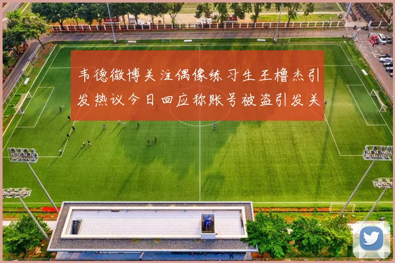 韦德微博关注偶像练习生王橹杰引发热议今日回应称账号被盗引发关注