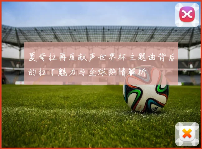 夏奇拉再度献声世界杯主题曲背后的拉丁魅力与全球热情解析