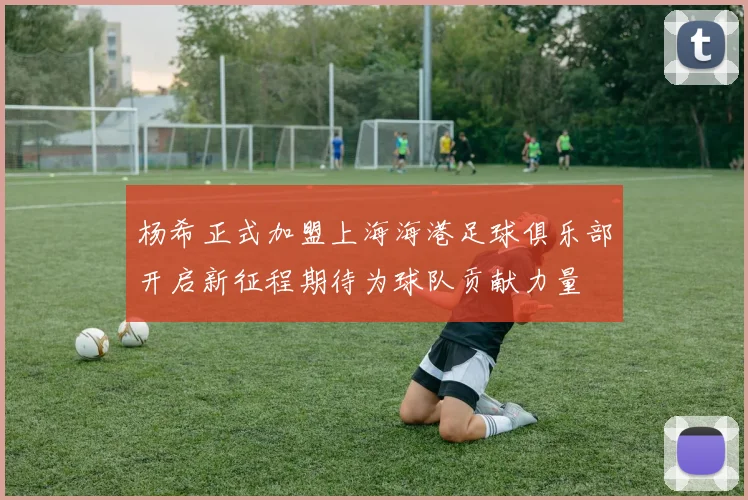 杨希正式加盟上海海港足球俱乐部开启新征程期待为球队贡献力量
