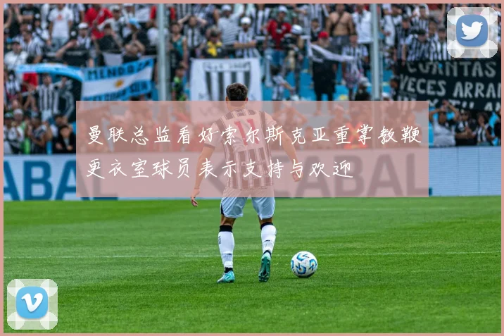 曼联总监看好索尔斯克亚重掌教鞭更衣室球员表示支持与欢迎