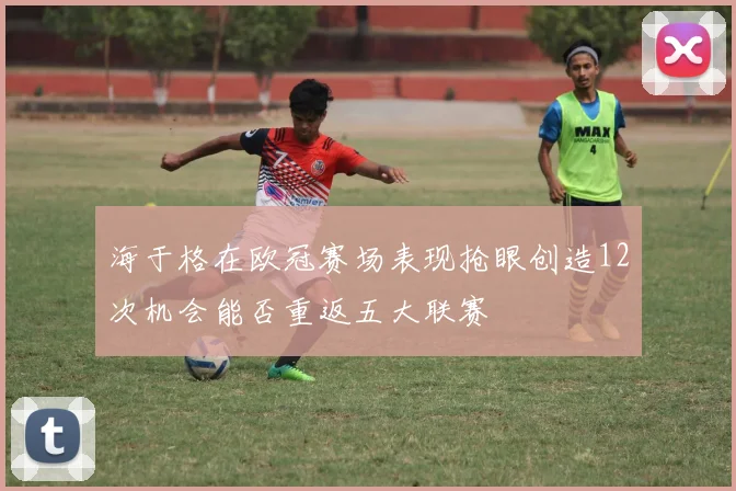 海于格在欧冠赛场表现抢眼创造12次机会能否重返五大联赛
