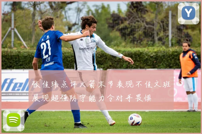 张佳玮点评火箭末节表现不佳文班展现超强防守能力令对手畏惧