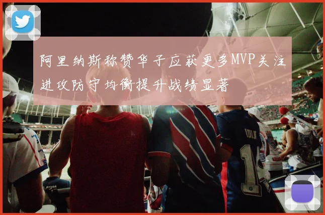 阿里纳斯称赞华子应获更多MVP关注进攻防守均衡提升战绩显著