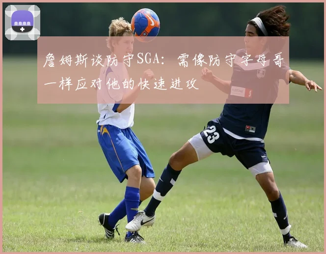 詹姆斯谈防守SGA：需像防守字母哥一样应对他的快速进攻